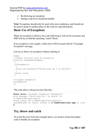 Tutorial PHP by www.w3schools.com
Organized by Nur Dwi Muryanto, 2009
• Re-throwing an exception
• Setting a top level exception handler
Note: Exceptions should only be used with error conditions, and should not
be used to jump to another place in the code at a specified point.
Basic Use of Exceptions
When an exception is thrown, the code following it will not be executed, and
PHP will try to find the matching "catch" block.
If an exception is not caught, a fatal error will be issued with an "Uncaught
Exception" message.
Lets try to throw an exception without catching it:
<?php
//create function with an exception
function checkNum($number)
{
if($number>1)
{
throw new Exception("Value must be 1 or below");
}
return true;
}
//trigger exception
checkNum(2);
?>
The code above will get an error like this:
Fatal error: Uncaught exception 'Exception'
with message 'Value must be 1 or below' in
C:webfoldertest.php:6
Stack trace: #0 C:webfoldertest.php(12):
checkNum(28) #1 {main} thrown in C:webfoldertest.php on line
6
Try, throw and catch
To avoid the error from the example above, we need to create the proper
code to handle an exception.
Page 58 of 187
 