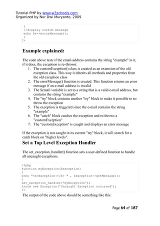 Tutorial PHP by www.w3schools.com
Organized by Nur Dwi Muryanto, 2009
{
//display custom message
echo $e->errorMessage();
}
?>
Example explained:
The code above tests if the email-address contains the string "example" in it,
if it does, the exception is re-thrown:
1. The customException() class is created as an extension of the old
exception class. This way it inherits all methods and properties from
the old exception class
2. The errorMessage() function is created. This function returns an error
message if an e-mail address is invalid
3. The $email variable is set to a string that is a valid e-mail address, but
contains the string "example"
4. The "try" block contains another "try" block to make it possible to re-
throw the exception
5. The exception is triggered since the e-mail contains the string
"example"
6. The "catch" block catches the exception and re-throws a
"customException"
7. The "customException" is caught and displays an error message
If the exception is not caught in its current "try" block, it will search for a
catch block on "higher levels".
Set a Top Level Exception Handler
The set_exception_handler() function sets a user-defined function to handle
all uncaught exceptions.
<?php
function myException($exception)
{
echo "<b>Exception:</b> " , $exception->getMessage();
}
set_exception_handler('myException');
throw new Exception('Uncaught Exception occurred');
?>
The output of the code above should be something like this:
Page 64 of 187
 