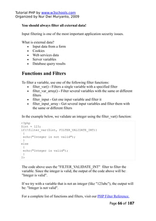 Tutorial PHP by www.w3schools.com
Organized by Nur Dwi Muryanto, 2009
You should always filter all external data!
Input filtering is one of the most important application security issues.
What is external data?
• Input data from a form
• Cookies
• Web services data
• Server variables
• Database query results
Functions and Filters
To filter a variable, use one of the following filter functions:
• filter_var() - Filters a single variable with a specified filter
• filter_var_array() - Filter several variables with the same or different
filters
• filter_input - Get one input variable and filter it
• filter_input_array - Get several input variables and filter them with
the same or different filters
In the example below, we validate an integer using the filter_var() function:
<?php
$int = 123;
if(!filter_var($int, FILTER_VALIDATE_INT))
{
echo("Integer is not valid");
}
else
{
echo("Integer is valid");
}
?>
The code above uses the "FILTER_VALIDATE_INT" filter to filter the
variable. Since the integer is valid, the output of the code above will be:
"Integer is valid".
If we try with a variable that is not an integer (like "123abc"), the output will
be: "Integer is not valid".
For a complete list of functions and filters, visit our PHP Filter Reference.
Page 66 of 187
 