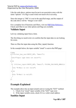 Tutorial PHP by www.w3schools.com
Organized by Nur Dwi Muryanto, 2009
Like the code above, options must be put in an associative array with the
name "options". If a flag is used it does not need to be in an array.
Since the integer is "300" it is not in the specified range, and the output of
the code above will be: "Integer is not valid".
For a complete list of functions and filters, visit our PHP Filter Reference.
Check each filter to see what options and flags are available.
Validate Input
Let's try validating input from a form.
The first thing we need to do is to confirm that the input data we are looking
for exists.
Then we filter the input data using the filter_input() function.
In the example below, the input variable "email" is sent to the PHP page:
<?php
if(!filter_has_var(INPUT_GET, "email"))
{
echo("Input type does not exist");
}
else
{
if (!filter_input(INPUT_GET, "email", FILTER_VALIDATE_EMAIL))
{
echo "E-Mail is not valid";
}
else
{
echo "E-Mail is valid";
}
}
?>
Example Explained
The example above has an input (email) sent to it using the "GET" method:
1. Check if an "email" input variable of the "GET" type exist
2. If the input variable exists, check if it is a valid e-mail address
Sanitize Input
Page 68 of 187
 