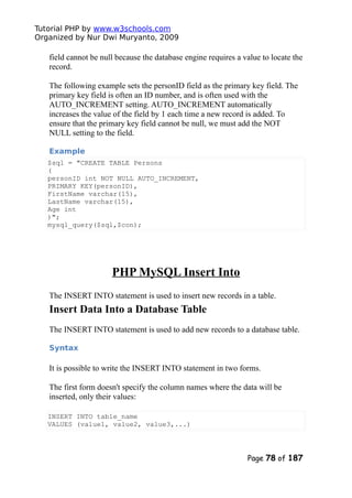 Tutorial PHP by www.w3schools.com
Organized by Nur Dwi Muryanto, 2009
field cannot be null because the database engine requires a value to locate the
record.
The following example sets the personID field as the primary key field. The
primary key field is often an ID number, and is often used with the
AUTO_INCREMENT setting. AUTO_INCREMENT automatically
increases the value of the field by 1 each time a new record is added. To
ensure that the primary key field cannot be null, we must add the NOT
NULL setting to the field.
Example
$sql = "CREATE TABLE Persons
(
personID int NOT NULL AUTO_INCREMENT,
PRIMARY KEY(personID),
FirstName varchar(15),
LastName varchar(15),
Age int
)";
mysql_query($sql,$con);
PHP MySQL Insert Into
The INSERT INTO statement is used to insert new records in a table.
Insert Data Into a Database Table
The INSERT INTO statement is used to add new records to a database table.
Syntax
It is possible to write the INSERT INTO statement in two forms.
The first form doesn't specify the column names where the data will be
inserted, only their values:
INSERT INTO table_name
VALUES (value1, value2, value3,...)
Page 78 of 187
 