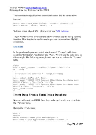 Tutorial PHP by www.w3schools.com
Organized by Nur Dwi Muryanto, 2009
The second form specifies both the column names and the values to be
inserted:
INSERT INTO table_name (column1, column2, column3,...)
VALUES (value1, value2, value3,...)
To learn more about SQL, please visit our SQL tutorial.
To get PHP to execute the statements above we must use the mysql_query()
function. This function is used to send a query or command to a MySQL
connection.
Example
In the previous chapter we created a table named "Persons", with three
columns; "Firstname", "Lastname" and "Age". We will use the same table in
this example. The following example adds two new records to the "Persons"
table:
<?php
$con = mysql_connect("localhost","peter","abc123");
if (!$con)
{
die('Could not connect: ' . mysql_error());
}
mysql_select_db("my_db", $con);
mysql_query("INSERT INTO Persons (FirstName, LastName, Age)
VALUES ('Peter', 'Griffin', '35')");
mysql_query("INSERT INTO Persons (FirstName, LastName, Age)
VALUES ('Glenn', 'Quagmire', '33')");
mysql_close($con);
?>
Insert Data From a Form Into a Database
Now we will create an HTML form that can be used to add new records to
the "Persons" table.
Here is the HTML form:
<html>
<body>
<form action="insert.php" method="post">
Firstname: <input type="text" name="firstname" />
Page 79 of 187
 