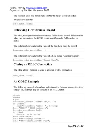 Tutorial PHP by www.w3schools.com
Organized by Nur Dwi Muryanto, 2009
The function takes two parameters: the ODBC result identifier and an
optional row number:
odbc_fetch_row($rs)
Retrieving Fields from a Record
The odbc_result() function is used to read fields from a record. This function
takes two parameters: the ODBC result identifier and a field number or
name.
The code line below returns the value of the first field from the record:
$compname=odbc_result($rs,1);
The code line below returns the value of a field called "CompanyName":
$compname=odbc_result($rs,"CompanyName");
Closing an ODBC Connection
The odbc_close() function is used to close an ODBC connection.
odbc_close($conn);
An ODBC Example
The following example shows how to first create a database connection, then
a result-set, and then display the data in an HTML table.
<html>
<body>
<?php
$conn=odbc_connect('northwind','','');
if (!$conn)
{exit("Connection Failed: " . $conn);}
$sql="SELECT * FROM customers";
$rs=odbc_exec($conn,$sql);
if (!$rs)
{exit("Error in SQL");}
echo "<table><tr>";
echo "<th>Companyname</th>";
echo "<th>Contactname</th></tr>";
Page 90 of 187
 