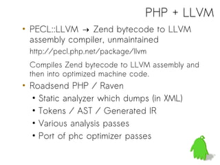 PHP + LLVM
• PECL::LLVM → Zend bytecode to LLVM
  assembly compiler, unmaintained
 http://pecl.php.net/package/llvm
 Compiles Zend bytecode to LLVM assembly and
 then into optimized machine code.
• Roadsend PHP / Raven
  • Static analyzer which dumps (in XML)
  • Tokens / AST / Generated IR
  • Various analysis passes
  • Port of phc optimizer passes
 