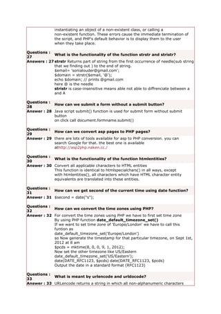 instantiating an object of a non-existent class, or calling a
non-existent function. These errors cause the immediate termination of
the script, and PHP's default behavior is to display them to the user
when they take place.
Questions :
27
What is the functionality of the function strstr and stristr?
Answers : 27 strstr Returns part of string from the first occurrence of needle(sub string
that we finding out ) to the end of string.
$email= 'sonialouder@gmail.com';
$domain = strstr($email, '@');
echo $domain; // prints @gmail.com
here @ is the needle
stristr is case-insensitive means able not able to diffrenciate between a
and A
Questions :
28
How can we submit a form without a submit button?
Answer : 28 Java script submit() function is used for submit form without submit
button
on click call document.formname.submit()
Questions :
29
How can we convert asp pages to PHP pages?
Answer : 29 there are lots of tools available for asp to PHP conversion. you can
search Google for that. the best one is available
athttp://asp2php.naken.cc./
Questions :
30
What is the functionality of the function htmlentities?
Answer : 30 Convert all applicable characters to HTML entities
This function is identical to htmlspecialchars() in all ways, except
with htmlentities(), all characters which have HTML character entity
equivalents are translated into these entities.
Questions :
31
How can we get second of the current time using date function?
Answer : 31 $second = date("s");
Questions :
32
How can we convert the time zones using PHP?
Answer : 32 For convert the time zones using PHP we have to first set time zone
By using PHP function date_default_timezone_set()
If we want to set time zone of 'Europe/London' we have to call this
funtion as
date_default_timezone_set('Europe/London')
so Now generate the timestamp for that particular timezone, on Sept 1st,
2012 at 8 am
$pcds = mktime(8, 0, 0, 9, 1, 2012);
Now set the other timezone like US/Eastern
date_default_timezone_set('US/Eastern');
date(DATE_RFC1123, $pcds) date(DATE_RFC1123, $pcds)
Output the date in a standard format (RFC1123)
Questions :
33
What is meant by urlencode and urldocode?
Answer : 33 URLencode returns a string in which all non-alphanumeric characters
 