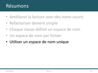 Résumons
•   Améliorer la lecture avec des noms courts
•   Refactoriser devient simple
•   Chaque classe définit un espace de nom
•   Un espace de nom par fichier
•   Utiliser un espace de nom unique




05/10/2011              PHP 5.3                 25
 