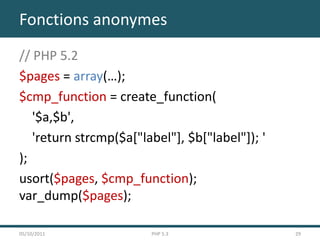 Fonctions anonymes
// PHP 5.2
$pages = array(…);
$cmp_function = create_function(
   '$a,$b',
   'return strcmp($a["label"], $b["label"]); '
);
usort($pages, $cmp_function);
var_dump($pages);

05/10/2011              PHP 5.3                  29
 