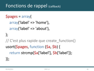 Fonctions de rappel (callback)
$pages = array(
    array('label' => 'home'),
    array('label' => 'about'),
);
// C’est plus rapide que create_function()
usort($pages, function ($a, $b) {
    return strcmp($a['label'], $b['label']);
});

05/10/2011              PHP 5.3                30
 