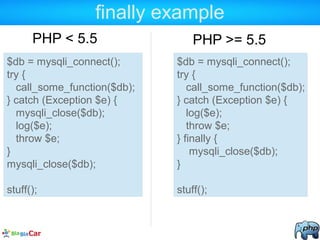 finally example
PHP < 5.5
$db = mysqli_connect();
try {
call_some_function($db);
} catch (Exception $e) {
mysqli_close($db);
log($e);
throw $e;
}
mysqli_close($db);
stuff();
$db = mysqli_connect();
try {
call_some_function($db);
} catch (Exception $e) {
log($e);
throw $e;
} finally {
mysqli_close($db);
}
stuff();
PHP >= 5.5
 