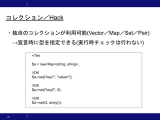 34
コレクション／Hack
・独自のコレクションが利用可能(Vector／Map／Set／Pair)
→宣言時に型を指定できる(実行時チェックは行わない)
<?hh
$a = new Map<string, string>;
//OK
$a->set("key1", "value1");
//OK
$a->set("key2", 2);
//OK
$a->set(3, array());
 