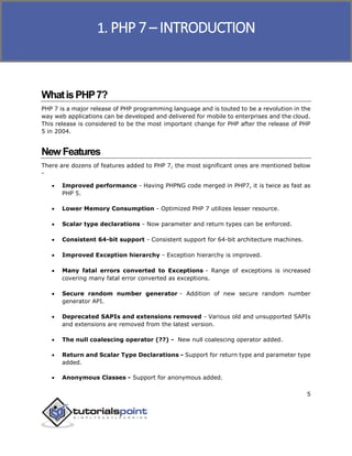 PHP 7
5
WhatisPHP7?
PHP 7 is a major release of PHP programming language and is touted to be a revolution in the
way web applications can be developed and delivered for mobile to enterprises and the cloud.
This release is considered to be the most important change for PHP after the release of PHP
5 in 2004.
New Features
There are dozens of features added to PHP 7, the most significant ones are mentioned below
-
 Improved performance - Having PHPNG code merged in PHP7, it is twice as fast as
PHP 5.
 Lower Memory Consumption - Optimized PHP 7 utilizes lesser resource.
 Scalar type declarations - Now parameter and return types can be enforced.
 Consistent 64-bit support - Consistent support for 64-bit architecture machines.
 Improved Exception hierarchy - Exception hierarchy is improved.
 Many fatal errors converted to Exceptions - Range of exceptions is increased
covering many fatal error converted as exceptions.
 Secure random number generator - Addition of new secure random number
generator API.
 Deprecated SAPIs and extensions removed - Various old and unsupported SAPIs
and extensions are removed from the latest version.
 The null coalescing operator (??) - New null coalescing operator added.
 Return and Scalar Type Declarations - Support for return type and parameter type
added.
 Anonymous Classes - Support for anonymous added.
1. PHP 7 – INTRODUCTION
 
