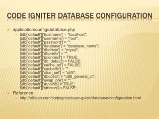 CODE IGNITER DATABASE CONFIGURATION
 application/config/database.php
 $db['default']['hostname'] = "localhost";
$db['default']['username'] = "root";
$db['default']['password'] = "";
$db['default']['database'] = "database_name";
$db['default']['dbdriver'] = "mysql";
$db['default']['dbprefix'] = "";
$db['default']['pconnect'] = TRUE;
$db['default']['db_debug'] = FALSE;
$db['default']['cache_on'] = FALSE;
$db['default']['cachedir'] = "";
$db['default']['char_set'] = "utf8";
$db['default']['dbcollat'] = "utf8_general_ci";
$db['default']['swap_pre'] = "";
$db['default']['autoinit'] = TRUE;
$db['default']['stricton'] = FALSE;
 Reference:
 http://ellislab.com/codeigniter/user-guide/database/configuration.html
 
