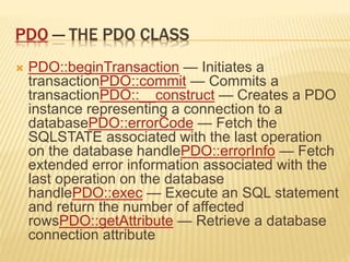 PDO — THE PDO CLASS
 PDO::beginTransaction — Initiates a
transactionPDO::commit — Commits a
transactionPDO::__construct — Creates a PDO
instance representing a connection to a
databasePDO::errorCode — Fetch the
SQLSTATE associated with the last operation
on the database handlePDO::errorInfo — Fetch
extended error information associated with the
last operation on the database
handlePDO::exec — Execute an SQL statement
and return the number of affected
rowsPDO::getAttribute — Retrieve a database
connection attribute
 