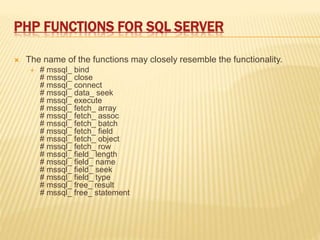PHP FUNCTIONS FOR SQL SERVER
 The name of the functions may closely resemble the functionality.
 # mssql_ bind
# mssql_ close
# mssql_ connect
# mssql_ data_ seek
# mssql_ execute
# mssql_ fetch_ array
# mssql_ fetch_ assoc
# mssql_ fetch_ batch
# mssql_ fetch_ field
# mssql_ fetch_ object
# mssql_ fetch_ row
# mssql_ field_ length
# mssql_ field_ name
# mssql_ field_ seek
# mssql_ field_ type
# mssql_ free_ result
# mssql_ free_ statement
 