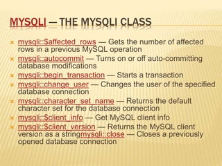 MYSQLI — THE MYSQLI CLASS
 mysqli::$affected_rows — Gets the number of affected
rows in a previous MySQL operation
 mysqli::autocommit — Turns on or off auto-committing
database modifications
 mysqli::begin_transaction — Starts a transaction
 mysqli::change_user — Changes the user of the specified
database connection
 mysqli::character_set_name — Returns the default
character set for the database connection
 mysqli::$client_info — Get MySQL client info
 mysqli::$client_version — Returns the MySQL client
version as a stringmysqli::close — Closes a previously
opened database connection
 