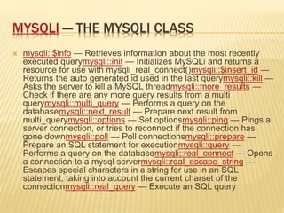 MYSQLI — THE MYSQLI CLASS
 mysqli::$info — Retrieves information about the most recently
executed querymysqli::init — Initializes MySQLi and returns a
resource for use with mysqli_real_connect()mysqli::$insert_id —
Returns the auto generated id used in the last querymysqli::kill —
Asks the server to kill a MySQL threadmysqli::more_results —
Check if there are any more query results from a multi
querymysqli::multi_query — Performs a query on the
databasemysqli::next_result — Prepare next result from
multi_querymysqli::options — Set optionsmysqli::ping — Pings a
server connection, or tries to reconnect if the connection has
gone downmysqli::poll — Poll connectionsmysqli::prepare —
Prepare an SQL statement for executionmysqli::query —
Performs a query on the databasemysqli::real_connect — Opens
a connection to a mysql servermysqli::real_escape_string —
Escapes special characters in a string for use in an SQL
statement, taking into account the current charset of the
connectionmysqli::real_query — Execute an SQL query
 