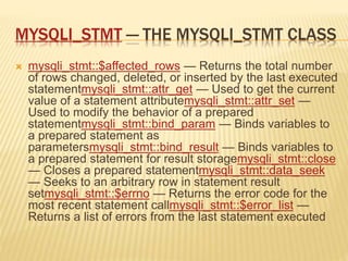 MYSQLI_STMT — THE MYSQLI_STMT CLASS
 mysqli_stmt::$affected_rows — Returns the total number
of rows changed, deleted, or inserted by the last executed
statementmysqli_stmt::attr_get — Used to get the current
value of a statement attributemysqli_stmt::attr_set —
Used to modify the behavior of a prepared
statementmysqli_stmt::bind_param — Binds variables to
a prepared statement as
parametersmysqli_stmt::bind_result — Binds variables to
a prepared statement for result storagemysqli_stmt::close
— Closes a prepared statementmysqli_stmt::data_seek
— Seeks to an arbitrary row in statement result
setmysqli_stmt::$errno — Returns the error code for the
most recent statement callmysqli_stmt::$error_list —
Returns a list of errors from the last statement executed
 