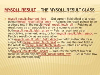 MYSQLI_RESULT — THE MYSQLI_RESULT CLASS
 mysqli_result::$current_field — Get current field offset of a result
pointermysqli_result::data_seek — Adjusts the result pointer to an
arbitrary row in the resultmysqli_result::fetch_all — Fetches all
result rows as an associative array, a numeric array, or
bothmysqli_result::fetch_array — Fetch a result row as an
associative, a numeric array, or bothmysqli_result::fetch_assoc —
Fetch a result row as an associative
arraymysqli_result::fetch_field_direct — Fetch meta-data for a
single fieldmysqli_result::fetch_field — Returns the next field in
the result setmysqli_result::fetch_fields — Returns an array of
objects representing the fields in a result
setmysqli_result::fetch_object — Returns the current row of a
result set as an objectmysqli_result::fetch_row — Get a result row
as an enumerated array
 
