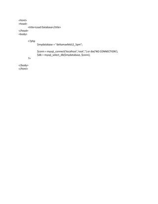 <html>
<head>
       <title>Load Database</title>
</head>
<body>

         <?php
                 $mydatabase = "deltamaxfeb12_5pm";

                 $conn = mysql_connect('localhost','root','') or die('NO CONNECTION');
                 $db = mysql_select_db($mydatabase, $conn);
         ?>

</body>
</html>
 