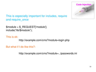 Code Injection 
10 
This is especially important for includes, require 
and require_once 
$module = $_REQUEST['module']; 
include(“lib/$module”); 
This is ok: 
http://example.com/cms?module=login.php 
But what if I do like this?: 
http://example.com/cms?module=../passwords.ini 
 