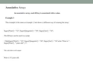 Associative Arrays
An associative array, each ID key is associated with a value.
Example 1
This example is the same as example 1, but shows a different way of creating the array:
$ages['Peter'] = "32"; $ages['Quagmire'] = "30"; $ages['Joe'] = "34";
The ID keys can be used in a script:
<?php$ages['Peter'] = "32"; $ages['Quagmire'] = "30"; $ages['Joe'] = "34";echo "Peter is " .
$ages['Peter'] . " years old."; ?>
The code above will output:
Peter is 32 years old.
 