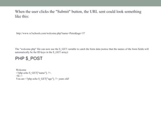 When the user clicks the "Submit" button, the URL sent could look something
like this:
http://www.w3schools.com/welcome.php?name=Peter&age=37
The "welcome.php" file can now use the $_GET variable to catch the form data (notice that the names of the form fields will
automatically be the ID keys in the $_GET array):
Welcome
<?php echo $_GET["name"]; ?>.
<br />
You are <?php echo $_GET["age"]; ?> years old!
PHP $_POST
 