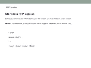 PHP Sessions
Starting a PHP Session
Before you can store user information in your PHP session, you must first start up the session.
Note: The session_start() function must appear BEFORE the <html> tag:
<?php
session_start();
?>
<html> <body></body> </html>
 