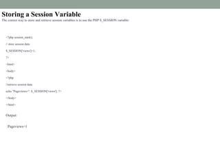 Storing a Session Variable
The correct way to store and retrieve session variables is to use the PHP $_SESSION variable:
<?php session_start();
// store session data
$_SESSION['views']=1;
?>
<html>
<body>
<?php
//retrieve session data
echo "Pageviews=". $_SESSION['views']; ?>
</body>
</html>
Output:
Pageviews=1
 