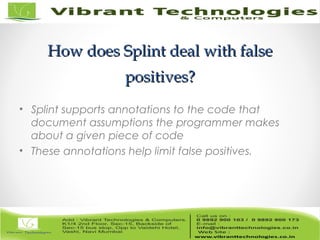 How does Splint deal with falseHow does Splint deal with false
positives?positives?
• Splint supports annotations to the code that
document assumptions the programmer makes
about a given piece of code
• These annotations help limit false positives.
 