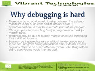 Why debugging is hardWhy debugging is hard
• There may be no obvious relationship between the external
manifestation(s) of an error and its internal cause(s).
• Symptom and cause may be in remote parts of the program.
• Changes (new features, bug fixes) in program may mask (or
modify) bugs.
• Symptom may be due to human mistake or misunderstanding
that is difficult to trace.
• Bug may be triggered by rare or difficult to reproduce input
sequence, program timing (threads) or other external causes.
• Bug may depend on other software/system state, things others
did to you systems weeks/months ago.
 