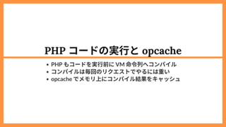 PHP コードの実行とopcache
PHP もコードを実行前にVM 命令列へコンパイル
コンパイルは毎回のリクエストでやるには重い
opcache でメモリ上にコンパイル結果をキャッシュ
 