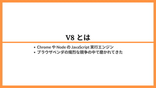 V8 とは
Chrome やNode のJavaScript 実行エンジン
ブラウザベンダの熾烈な競争の中で磨かれてきた
 