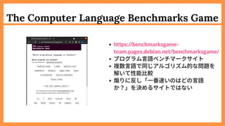 The Computer Language Benchmarks Game
プログラム言語ベンチマークサイト
複数言語で同じアルゴリズム的な問題を
解いて性能比較
煽りに反し「一番速いのはどの言語
か？」を決めるサイトではない
https://benchmarksgame-
team.pages.debian.net/benchmarksgame/
 