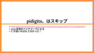 pidigits、はスキップ
gmp 拡張のベンチマークになる
C が速いのはもう分かった！
https://benchmarksgame-team.pages.debian.net/benchmarksgame/performance/pidigits.html
 