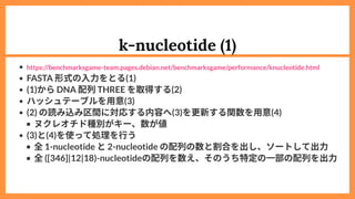 k-nucleotide (1)
FASTA 形式の入力をとる(1)
(1)からDNA 配列THREE を取得する(2)
ハッシュテーブルを用意(3)
(2) の読み込み区間に対応する内容へ(3)を更新する関数を用意(4)
ヌクレオチド種別がキー、数が値
(3)と(4)を使って処理を行う
全1-nucleotide と2-nucleotide の配列の数と割合を出し、ソートして出力
全([346]|12|18)-nucleotideの配列を数え、そのうち特定の一部の配列を出力
https://benchmarksgame-team.pages.debian.net/benchmarksgame/performance/knucleotide.html
 