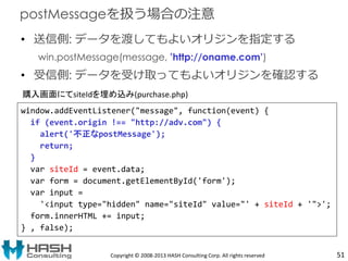 • 送信側: データを渡してもよいオリジンを指定する
win.postMessage(message, ’http://oname.com’)
• 受信側: データを受け取ってもよいオリジンを確認する
Copyright © 2008-2013 HASH Consulting Corp. All rights reserved
postMessageを扱う場合の注意
window.addEventListener("message", function(event) {
if (event.origin !== "http://adv.com") {
alert('不正なpostMessage');
return;
}
var siteId = event.data;
var form = document.getElementById('form');
var input =
'<input type="hidden" name="siteId" value="' + siteId + '">';
form.innerHTML += input;
} , false);
購入画面にてsiteIdを埋め込み(purchase.php)
51
 