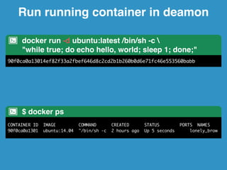Run running container in deamon 
docker run -d ubuntu:latest /bin/sh -c  
"while true; do echo hello, world; sleep 1; done;" 
90f0ca0a13014ef82f33a2fbef646d8c2cd2b1b260b0d6e71fc46e553560babb 
$ docker ps 
CONTAINER ID IMAGE COMMAND CREATED STATUS PORTS NAMES 
90f0ca0a1301 ubuntu:14.04 "/bin/sh -c 2 hours ago Up 5 seconds lonely_brow 
 