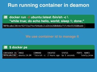 Run running container in deamon 
docker run -d ubuntu:latest /bin/sh -c  
"while true; do echo hello, world; sleep 1; done;" 
90f0ca0a13014ef82f33a2fbef646d8c2cd2b1b260b0d6e71fc46e553560babb 
We use container id to manage it 
$ docker ps 
CONTAINER ID IMAGE COMMAND CREATED STATUS PORTS NAMES 
90f0ca0a1301 ubuntu:14.04 "/bin/sh -c 2 hours ago Up 5 seconds lonely_brow 
 