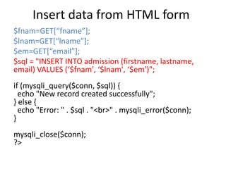 Insert data from HTML form
$fnam=GET[“fname”];
$lnam=GET[“lname”];
$em=GET[“email”];
$sql = "INSERT INTO admission (firstname, lastname,
email) VALUES (‘$fnam', ‘$lnam', ‘$em')";
if (mysqli_query($conn, $sql)) {
echo "New record created successfully";
} else {
echo "Error: " . $sql . "<br>" . mysqli_error($conn);
}
mysqli_close($conn);
?>
 