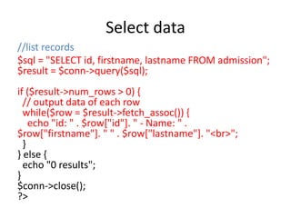 Select data
//list records
$sql = "SELECT id, firstname, lastname FROM admission";
$result = $conn->query($sql);
if ($result->num_rows > 0) {
// output data of each row
while($row = $result->fetch_assoc()) {
echo "id: " . $row["id"]. " - Name: " .
$row["firstname"]. " " . $row["lastname"]. "<br>";
}
} else {
echo "0 results";
}
$conn->close();
?>
 
