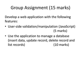 Group Assignment (15 marks)
Develop a web application with the following
features:
• User-side validation/manipulation (JavaScript)
(5 marks)
• Use the application to manage a database
(insert data, update record, delete record and
list records) (10 marks)
 