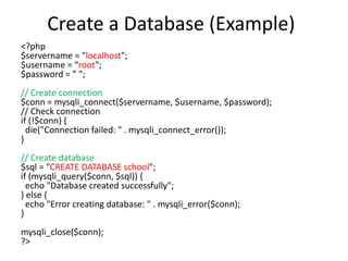Create a Database (Example)
<?php
$servername = "localhost";
$username = “root";
$password = ” ";
// Create connection
$conn = mysqli_connect($servername, $username, $password);
// Check connection
if (!$conn) {
die("Connection failed: " . mysqli_connect_error());
}
// Create database
$sql = "CREATE DATABASE school";
if (mysqli_query($conn, $sql)) {
echo "Database created successfully";
} else {
echo "Error creating database: " . mysqli_error($conn);
}
mysqli_close($conn);
?>
 