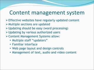 Effective websites have regularly updated content  Multiple sections are updated Updating should be easy (word processing) Updating by various authorized users Content Management Systems allow:  Multiple staff “updaters” Familiar interface Web page layout and design controls Management of text, audio and video content Content management system 