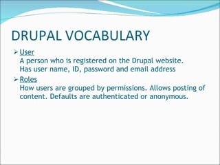 DRUPAL VOCABULARY User A person who is registered on the Drupal website. Has user name, ID, password and email address Roles How users are grouped by permissions. Allows posting of content. Defaults are authenticated or anonymous. 