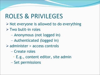 ROLES & PRIVILEGES Not everyone is allowed to do everything Two bulit-in roles Anonymous (not logged in) Authenticated (logged in) administer > access controls Create roles E.g., content editor, site admin Set permissions 