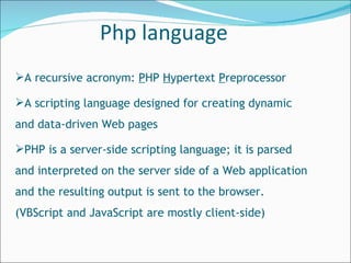 Php language A recursive acronym:  P HP  H ypertext  P reprocessor A scripting language designed for creating dynamic and data-driven Web pages  PHP is a server-side scripting language; it is parsed and interpreted on the server side of a Web application and the resulting output is sent to the browser. (VBScript and JavaScript are mostly client-side) 