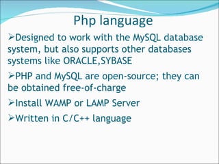 Designed to work with the MySQL database system, but also supports other databases systems like ORACLE,SYBASE PHP and MySQL are open-source; they can be obtained free-of-charge Install WAMP or LAMP Server Written in C/C++ language Php language 