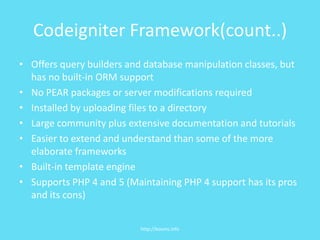 Codeigniter Framework(count..)Offers query builders and database manipulation classes, but has no built-in ORM supportNo PEAR packages or server modifications requiredInstalled by uploading files to a directoryLarge community plus extensive documentation and tutorialsEasier to extend and understand than some of the more elaborate frameworksBuilt-in template engineSupports PHP 4 and 5 (Maintaining PHP 4 support has its pros and its cons)http://kooms.info