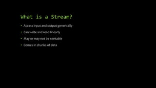 What is a Stream?
• Access input and output generically
• Can write and read linearly
• May or may not be seekable
• Comes in chunks of data
 