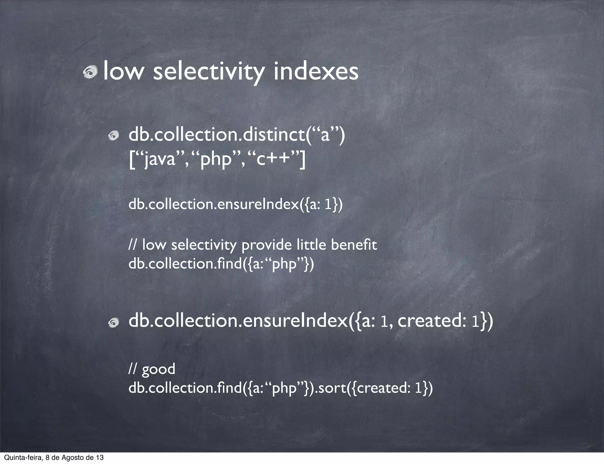 low selectivity indexes
db.collection.distinct(“a”)
[“java”,“php”,“c++”]
db.collection.ensureIndex({a: 1})
// low selectivity provide little beneﬁt
db.collection.ﬁnd({a:“php”})
db.collection.ensureIndex({a: 1, created: 1})
// good
db.collection.ﬁnd({a:“php”}).sort({created: 1})
Quinta-feira, 8 de Agosto de 13
 